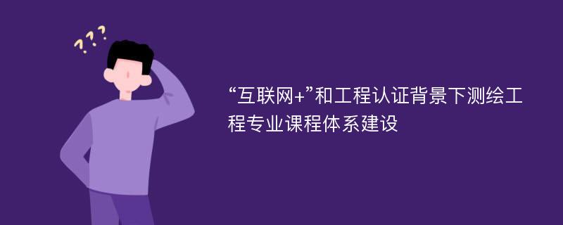 “互联网+”和工程认证背景下测绘工程专业课程体系建设