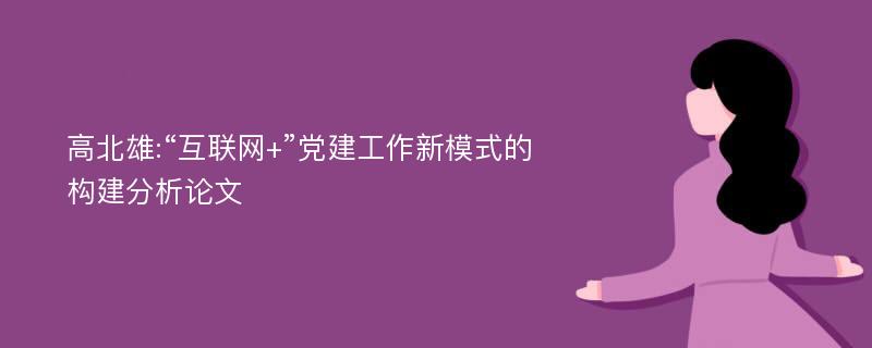 高北雄:“互联网+”党建工作新模式的构建分析论文