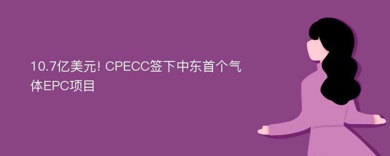 10.7亿美元! CPECC签下中东首个气体EPC项目