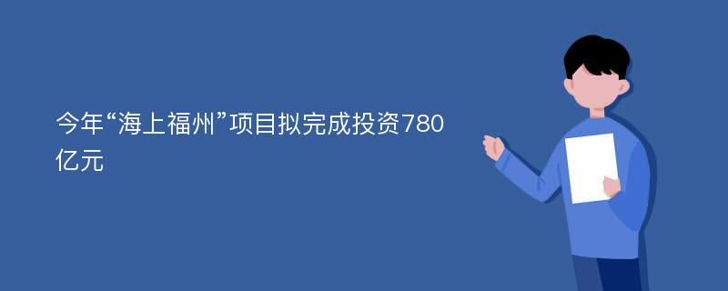 今年“海上福州”项目拟完成投资780亿元