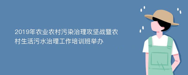 2019年农业农村污染治理攻坚战暨农村生活污水治理工作培训班举办