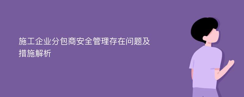 施工企业分包商安全管理存在问题及措施解析