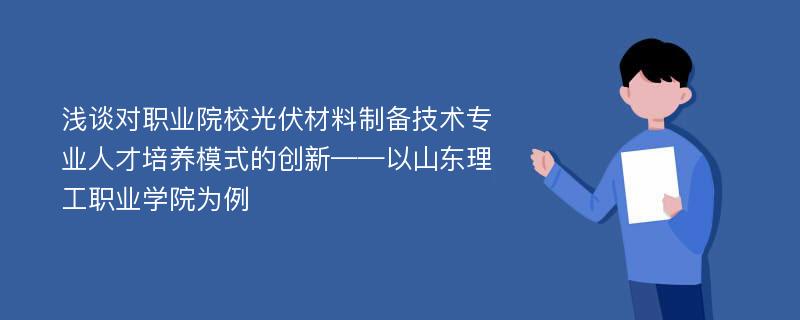 浅谈对职业院校光伏材料制备技术专业人才培养模式的创新——以山东理工职业学院为例