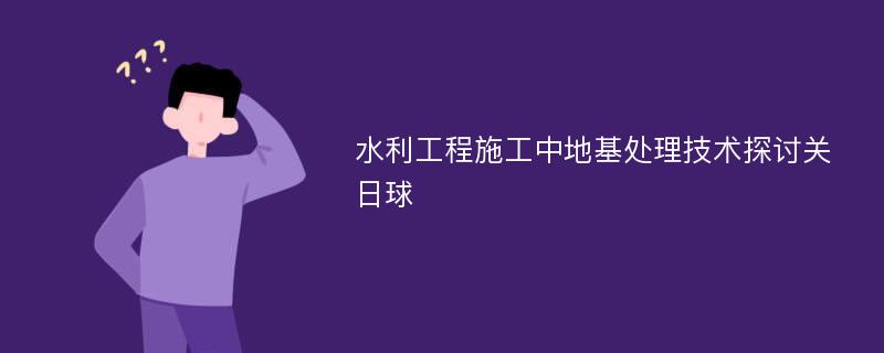 水利工程施工中地基处理技术探讨关日球