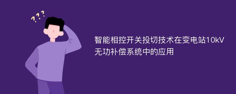 智能相控开关投切技术在变电站10kV无功补偿系统中的应用