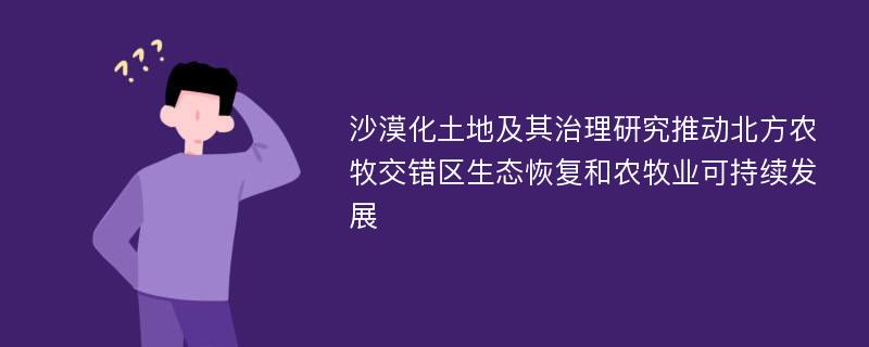 沙漠化土地及其治理研究推动北方农牧交错区生态恢复和农牧业可持续发展