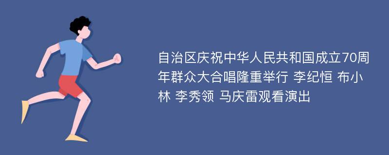 自治区庆祝中华人民共和国成立70周年群众大合唱隆重举行 李纪恒 布小林 李秀领 马庆雷观看演出