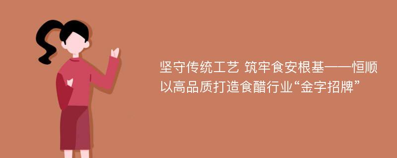 坚守传统工艺 筑牢食安根基——恒顺以高品质打造食醋行业“金字招牌”