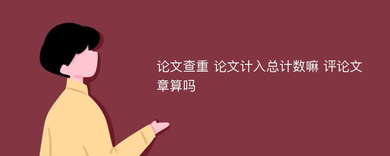 论文查重 论文计入总计数嘛 评论文章算吗