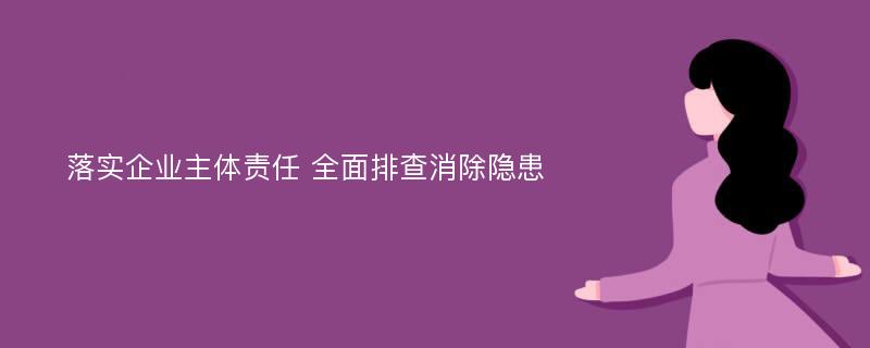 落实企业主体责任 全面排查消除隐患