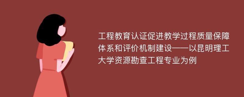 工程教育认证促进教学过程质量保障体系和评价机制建设——以昆明理工大学资源勘查工程专业为例