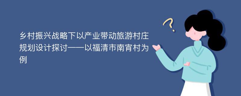 乡村振兴战略下以产业带动旅游村庄规划设计探讨——以福清市南宵村为例