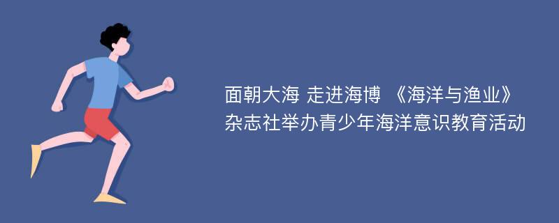 面朝大海 走进海博 《海洋与渔业》杂志社举办青少年海洋意识教育活动