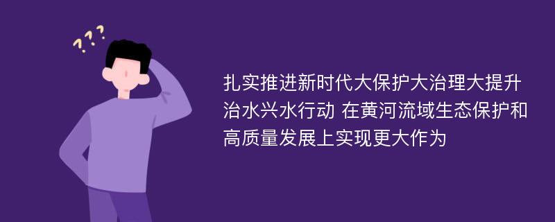 扎实推进新时代大保护大治理大提升治水兴水行动 在黄河流域生态保护和高质量发展上实现更大作为