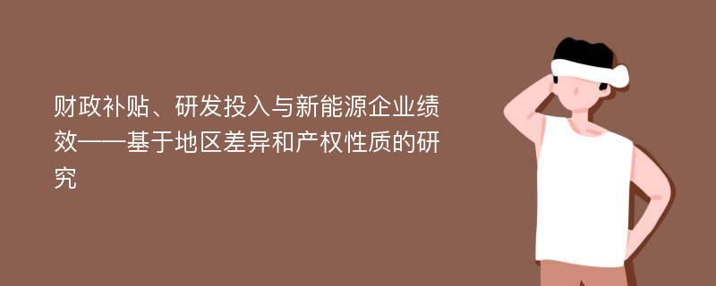 财政补贴、研发投入与新能源企业绩效——基于地区差异和产权性质的研究