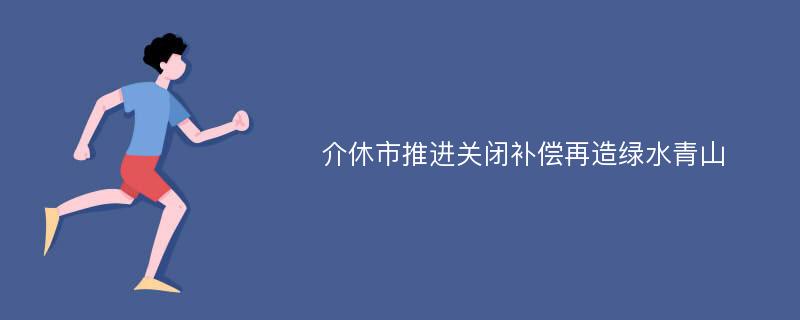 介休市推进关闭补偿再造绿水青山