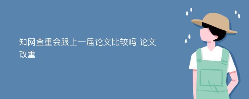 知网查重会跟上一届论文比较吗 论文改重