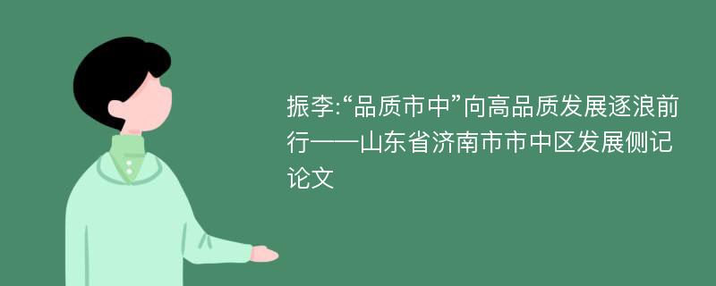 振李:“品质市中”向高品质发展逐浪前行——山东省济南市市中区发展侧记论文