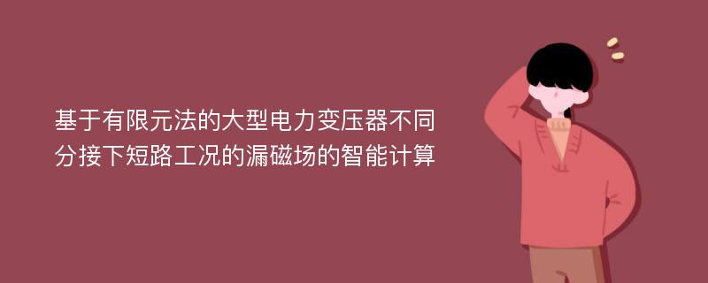 基于有限元法的大型电力变压器不同分接下短路工况的漏磁场的智能计算