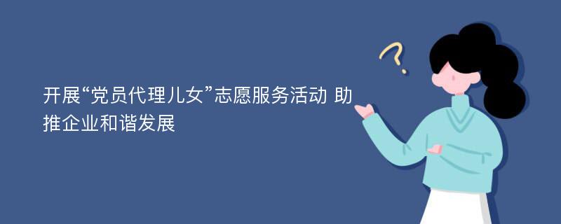 开展“党员代理儿女”志愿服务活动 助推企业和谐发展