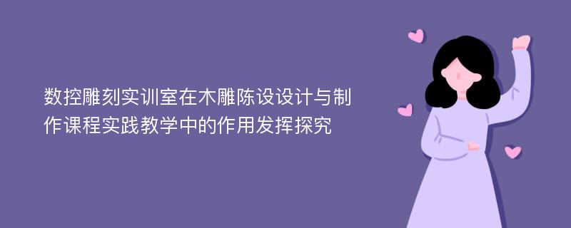 数控雕刻实训室在木雕陈设设计与制作课程实践教学中的作用发挥探究