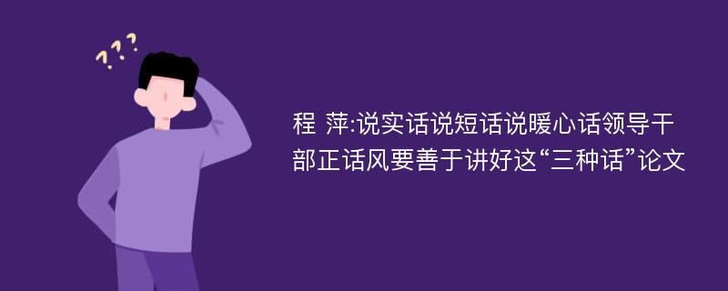 程 萍:说实话说短话说暖心话领导干部正话风要善于讲好这“三种话”论文