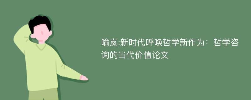 喻岚:新时代呼唤哲学新作为：哲学咨询的当代价值论文