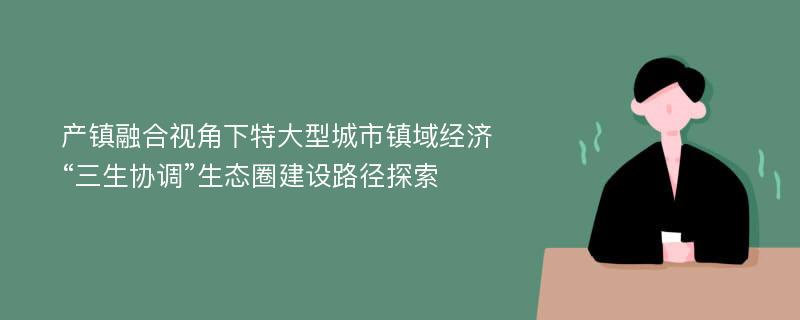 产镇融合视角下特大型城市镇域经济“三生协调”生态圈建设路径探索