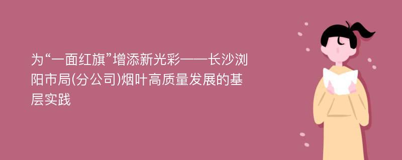 为“一面红旗”增添新光彩——长沙浏阳市局(分公司)烟叶高质量发展的基层实践