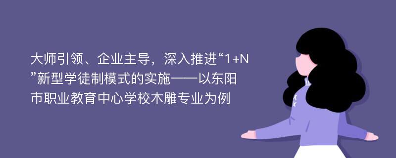 大师引领、企业主导，深入推进“1+N”新型学徒制模式的实施——以东阳市职业教育中心学校木雕专业为例