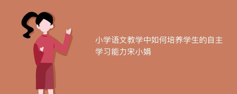 小学语文教学中如何培养学生的自主学习能力宋小娟