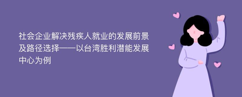 社会企业解决残疾人就业的发展前景及路径选择——以台湾胜利潜能发展中心为例