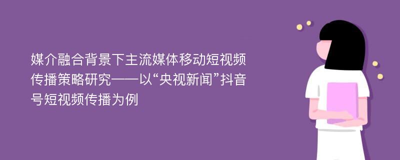 媒介融合背景下主流媒体移动短视频传播策略研究——以“央视新闻”抖音号短视频传播为例