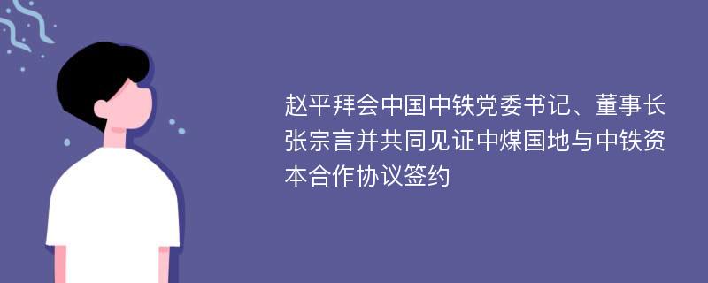 赵平拜会中国中铁党委书记、董事长张宗言并共同见证中煤国地与中铁资本合作协议签约