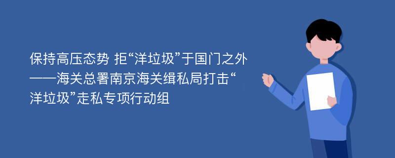 保持高压态势 拒“洋垃圾”于国门之外——海关总署南京海关缉私局打击“洋垃圾”走私专项行动组