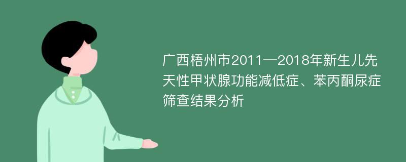 广西梧州市2011—2018年新生儿先天性甲状腺功能减低症、苯丙酮尿症筛查结果分析