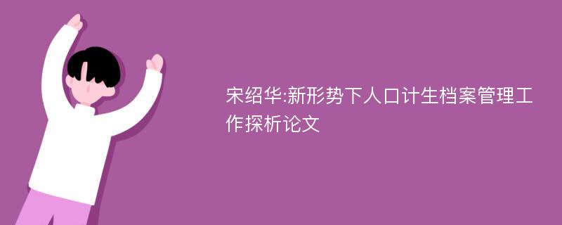 宋绍华:新形势下人口计生档案管理工作探析论文