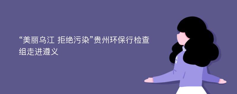 “美丽乌江 拒绝污染”贵州环保行检查组走进遵义