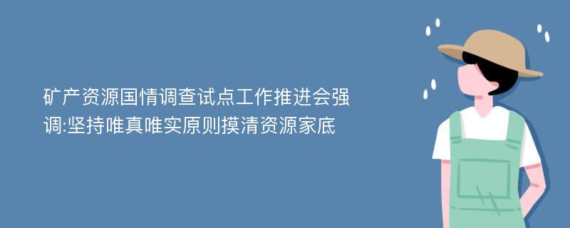 矿产资源国情调查试点工作推进会强调:坚持唯真唯实原则摸清资源家底