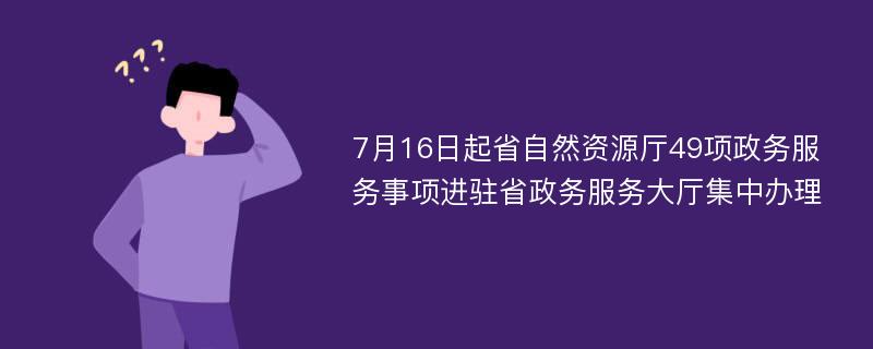 7月16日起省自然资源厅49项政务服务事项进驻省政务服务大厅集中办理