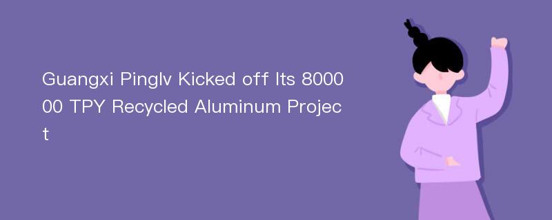 Guangxi Pinglv Kicked off Its 800000 TPY Recycled Aluminum Project