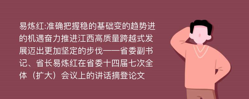 易炼红:准确把握稳的基础变的趋势进的机遇奋力推进江西高质量跨越式发展迈出更加坚定的步伐——省委副书记、省长易炼红在省委十四届七次全体（扩大）会议上的讲话摘登论文