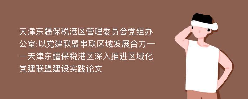 天津东疆保税港区管理委员会党组办公室:以党建联盟串联区域发展合力——天津东疆保税港区深入推进区域化党建联盟建设实践论文