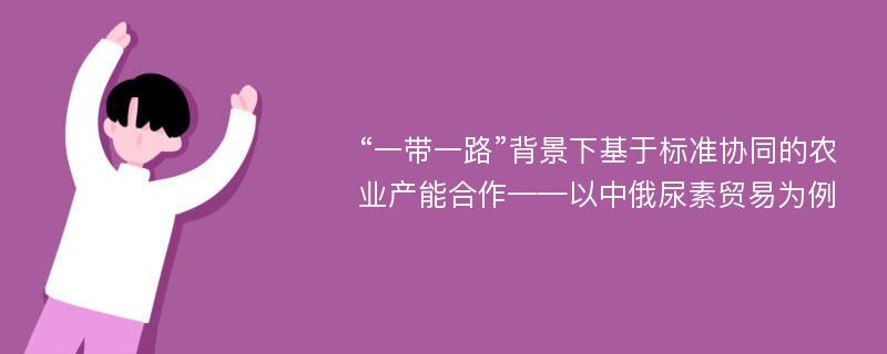 “一带一路”背景下基于标准协同的农业产能合作——以中俄尿素贸易为例