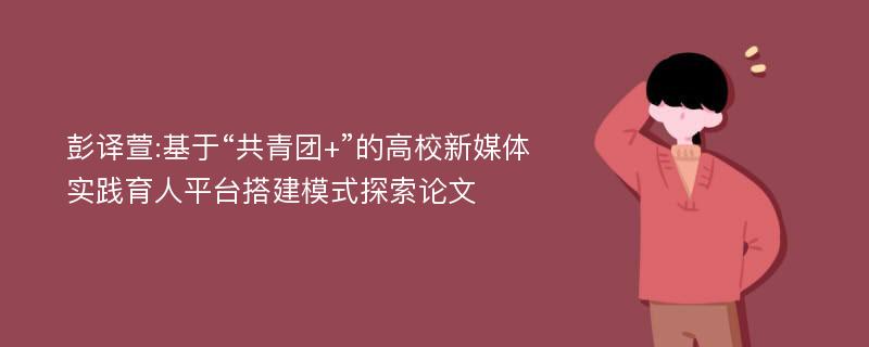 彭译萱:基于“共青团+”的高校新媒体实践育人平台搭建模式探索论文