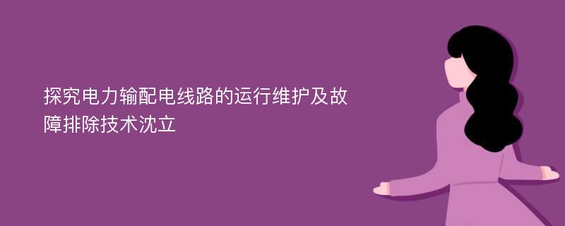 探究电力输配电线路的运行维护及故障排除技术沈立