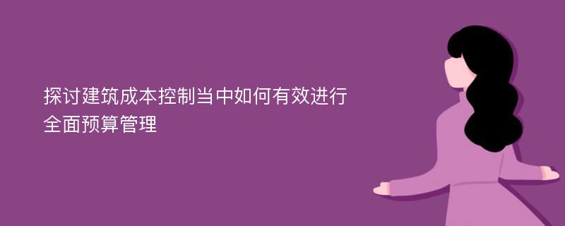 探讨建筑成本控制当中如何有效进行全面预算管理