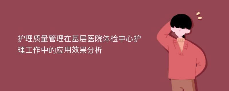 护理质量管理在基层医院体检中心护理工作中的应用效果分析