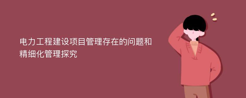 电力工程建设项目管理存在的问题和精细化管理探究