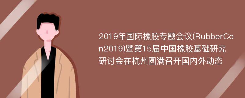 2019年国际橡胶专题会议(RubberCon2019)暨第15届中国橡胶基础研究研讨会在杭州圆满召开国内外动态